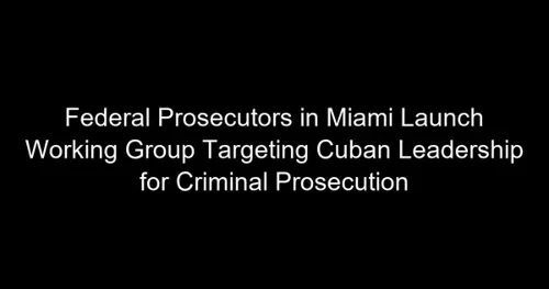 Federal Prosecutors in Miami Launch Working Group Targeting Cuban Leadership for Criminal Prosecution