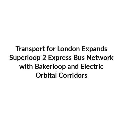 Transport for London Expands Superloop 2 Express Bus Network with Bakerloop and Electric Orbital Corridors