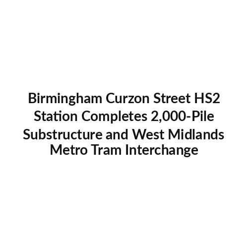 Birmingham Curzon Street HS2 Station Completes 2,000-Pile Substructure and West Midlands Metro Tram Interchange